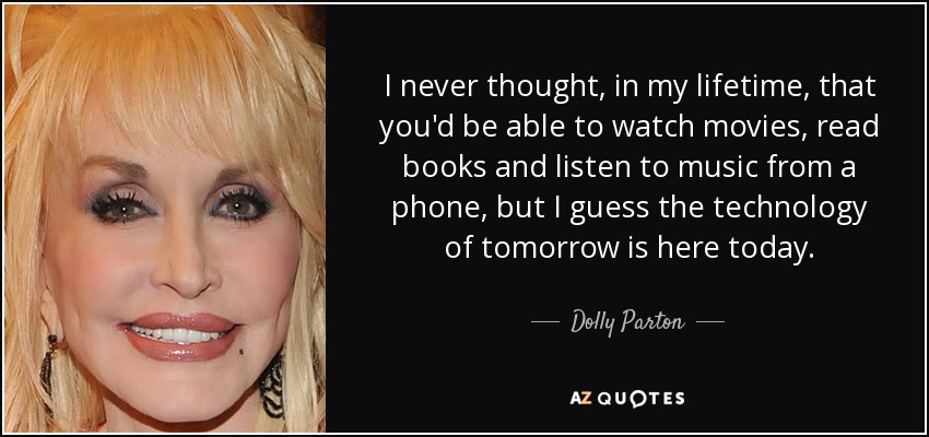 I never thought, in my lifetime, that you'd be able to watch movies, read books and listen to music from a phone, but I guess the technology of tomorrow is here today. - Dolly Parton