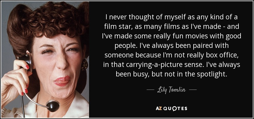 I never thought of myself as any kind of a film star, as many films as I've made - and I've made some really fun movies with good people. I've always been paired with someone because I'm not really box office, in that carrying-a-picture sense. I've always been busy, but not in the spotlight. - Lily Tomlin