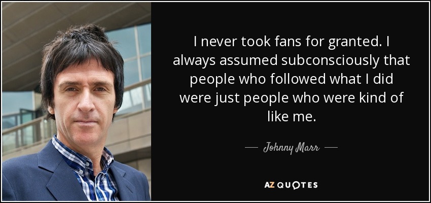 I never took fans for granted. I always assumed subconsciously that people who followed what I did were just people who were kind of like me. - Johnny Marr