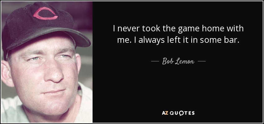 I never took the game home with me. I always left it in some bar. - Bob Lemon