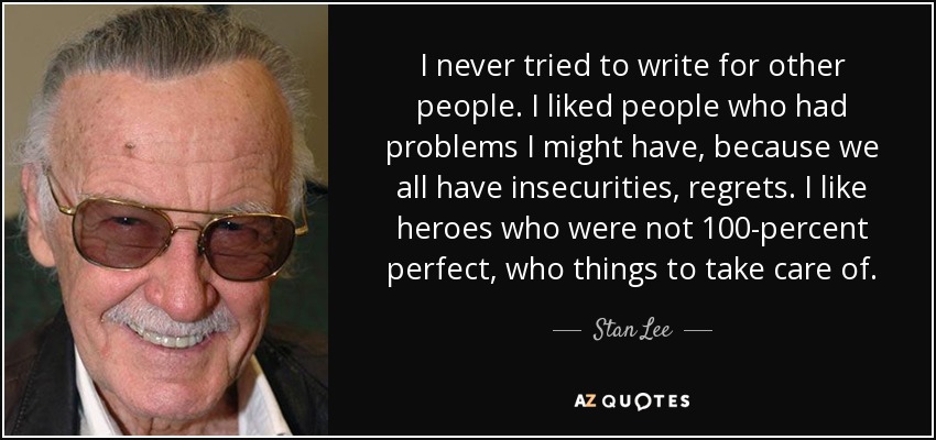 I never tried to write for other people. I liked people who had problems I might have, because we all have insecurities, regrets. I like heroes who were not 100-percent perfect, who things to take care of. - Stan Lee