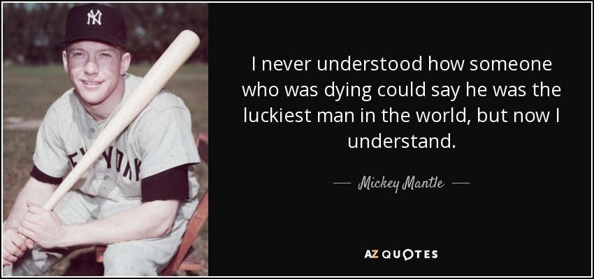 I never understood how someone who was dying could say he was the luckiest man in the world, but now I understand. - Mickey Mantle