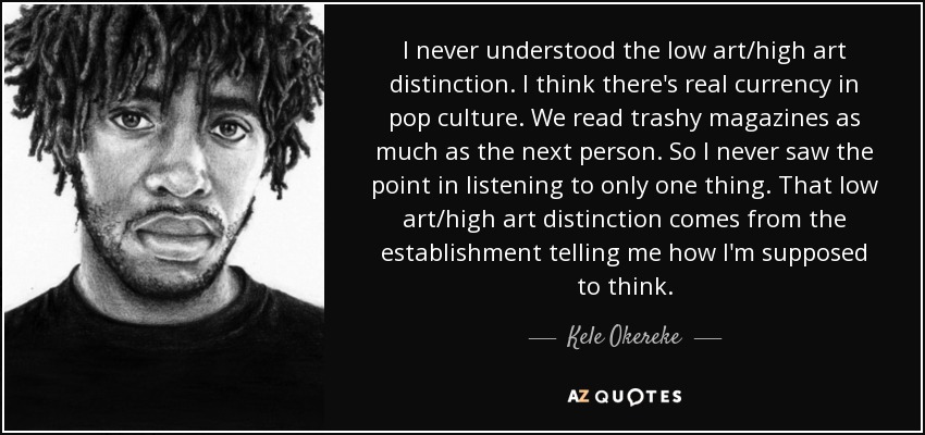 I never understood the low art/high art distinction. I think there's real currency in pop culture. We read trashy magazines as much as the next person. So I never saw the point in listening to only one thing. That low art/high art distinction comes from the establishment telling me how I'm supposed to think. - Kele Okereke