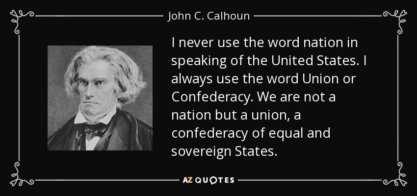 I never use the word nation in speaking of the United States. I always use the word Union or Confederacy. We are not a nation but a union, a confederacy of equal and sovereign States. - John C. Calhoun