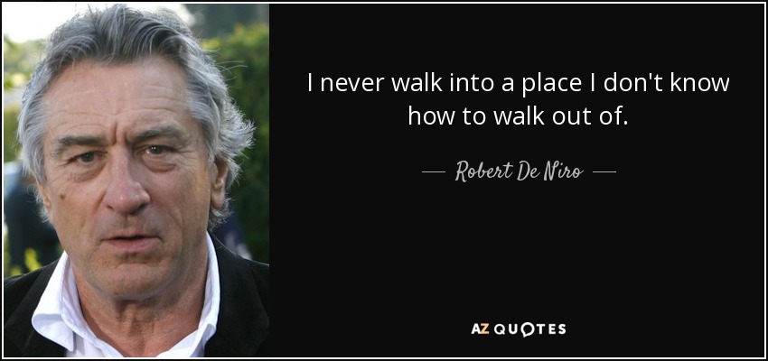 I never walk into a place I don't know how to walk out of. - Robert De Niro