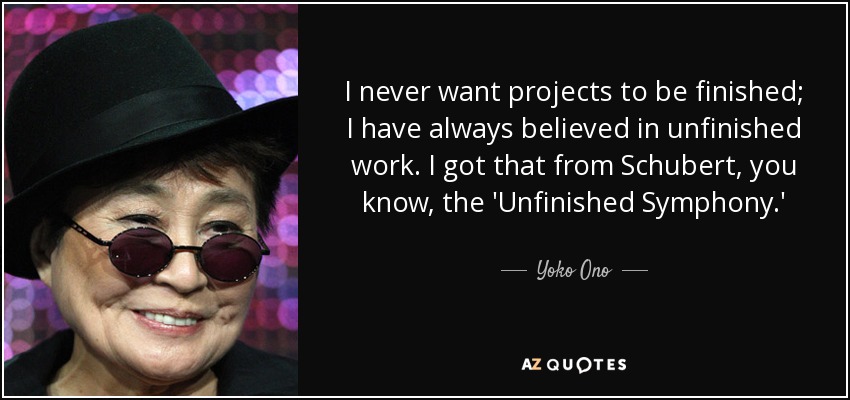 I never want projects to be finished; I have always believed in unfinished work. I got that from Schubert, you know, the 'Unfinished Symphony.' - Yoko Ono