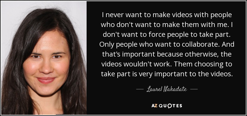 I never want to make videos with people who don't want to make them with me. I don't want to force people to take part. Only people who want to collaborate. And that's important because otherwise, the videos wouldn't work. Them choosing to take part is very important to the videos. - Laurel Nakadate