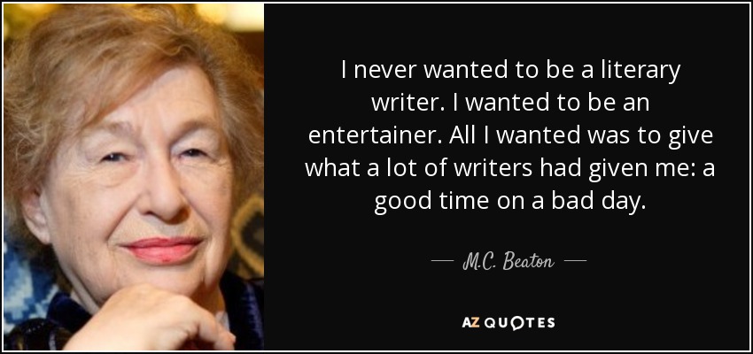 I never wanted to be a literary writer. I wanted to be an entertainer. All I wanted was to give what a lot of writers had given me: a good time on a bad day. - M.C. Beaton
