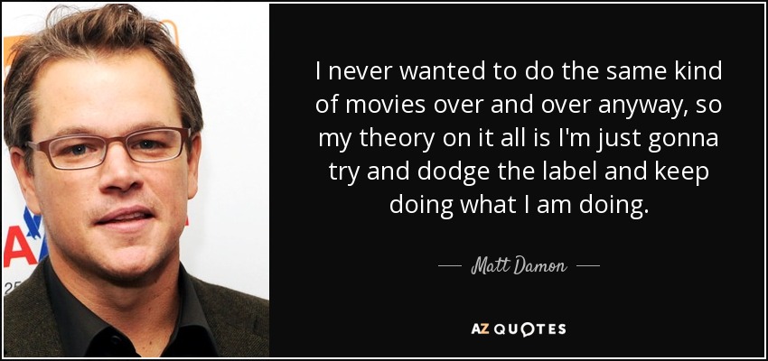 I never wanted to do the same kind of movies over and over anyway, so my theory on it all is I'm just gonna try and dodge the label and keep doing what I am doing. - Matt Damon