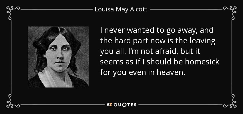 I never wanted to go away, and the hard part now is the leaving you all. I'm not afraid, but it seems as if I should be homesick for you even in heaven. - Louisa May Alcott