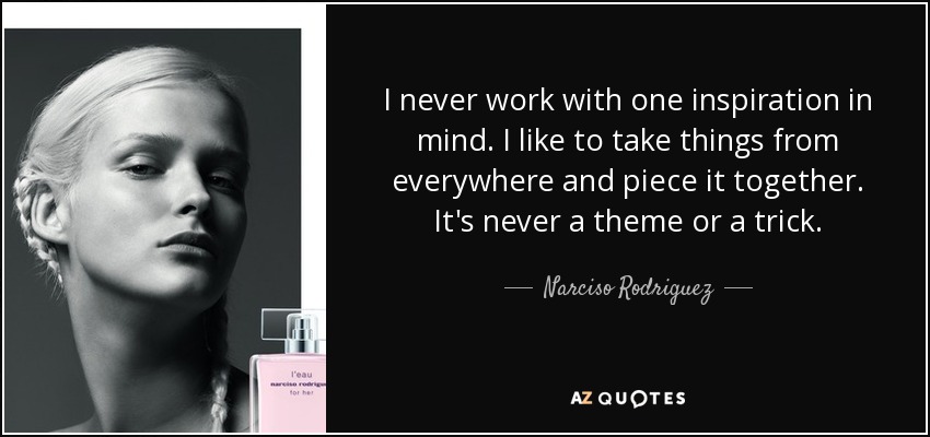 I never work with one inspiration in mind. I like to take things from everywhere and piece it together. It's never a theme or a trick. - Narciso Rodriguez