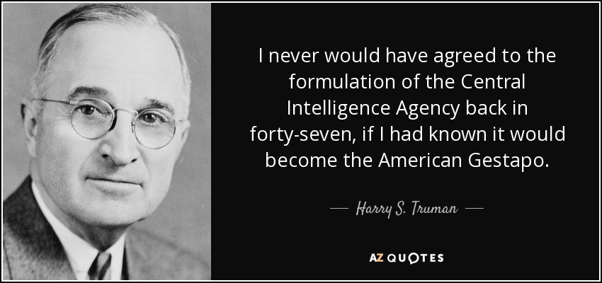 I never would have agreed to the formulation of the Central Intelligence Agency back in forty-seven, if I had known it would become the American Gestapo. - Harry S. Truman