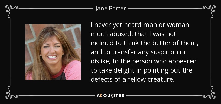 I never yet heard man or woman much abused, that I was not inclined to think the better of them; and to transfer any suspicion or dislike, to the person who appeared to take delight in pointing out the defects of a fellow-creature. - Jane Porter
