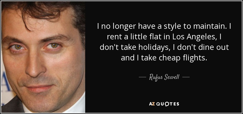 I no longer have a style to maintain. I rent a little flat in Los Angeles, I don't take holidays, I don't dine out and I take cheap flights. - Rufus Sewell