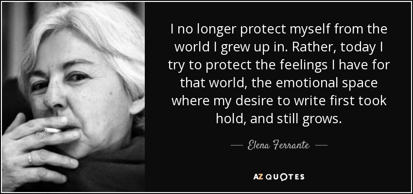 I no longer protect myself from the world I grew up in. Rather, today I try to protect the feelings I have for that world, the emotional space where my desire to write first took hold, and still grows. - Elena Ferrante