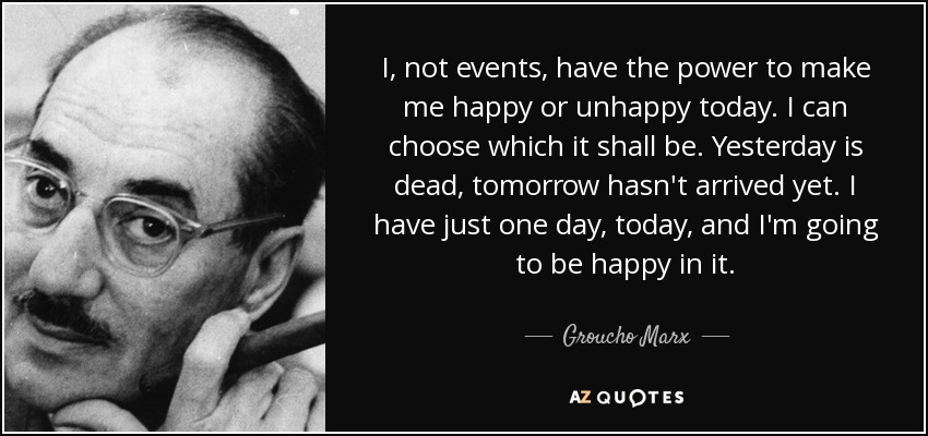 I, not events, have the power to make me happy or unhappy today. I can choose which it shall be. Yesterday is dead, tomorrow hasn't arrived yet. I have just one day, today, and I'm going to be happy in it. - Groucho Marx