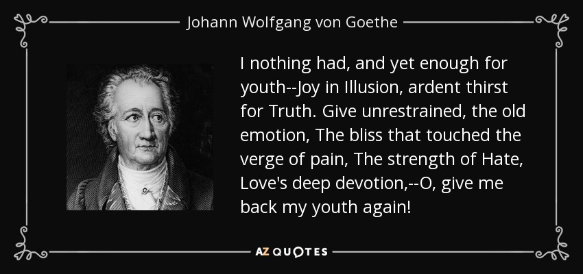 I nothing had, and yet enough for youth--Joy in Illusion, ardent thirst for Truth. Give unrestrained, the old emotion, The bliss that touched the verge of pain, The strength of Hate, Love's deep devotion,--O, give me back my youth again! - Johann Wolfgang von Goethe