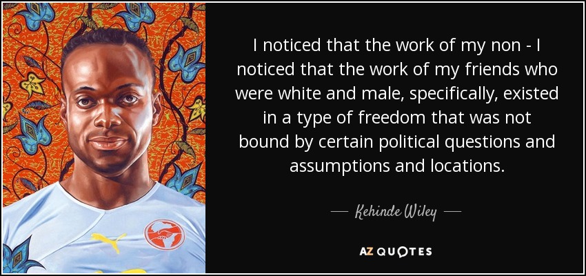I noticed that the work of my non - I noticed that the work of my friends who were white and male, specifically, existed in a type of freedom that was not bound by certain political questions and assumptions and locations. - Kehinde Wiley