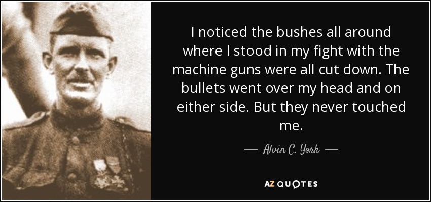 I noticed the bushes all around where I stood in my fight with the machine guns were all cut down. The bullets went over my head and on either side. But they never touched me. - Alvin C. York