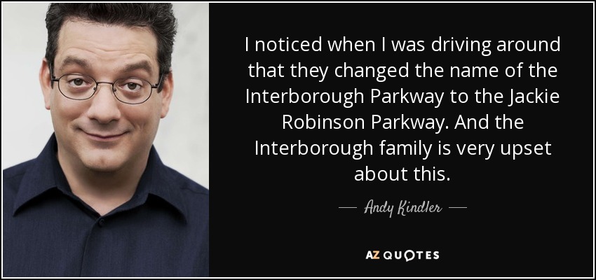 I noticed when I was driving around that they changed the name of the Interborough Parkway to the Jackie Robinson Parkway. And the Interborough family is very upset about this. - Andy Kindler