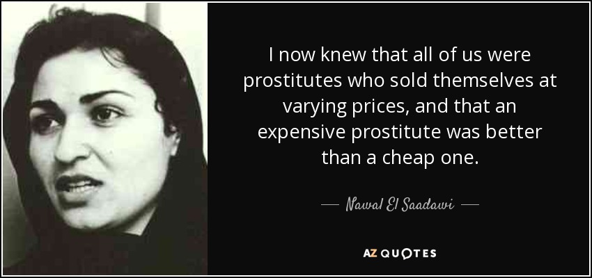 I now knew that all of us were prostitutes who sold themselves at varying prices, and that an expensive prostitute was better than a cheap one. - Nawal El Saadawi