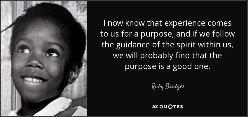 I now know that experience comes to us for a purpose, and if we follow the guidance of the spirit within us, we will probably find that the purpose is a good one. - Ruby Bridges