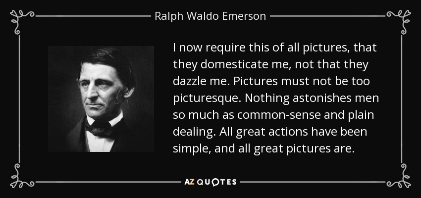 I now require this of all pictures, that they domesticate me, not that they dazzle me. Pictures must not be too picturesque. Nothing astonishes men so much as common-sense and plain dealing. All great actions have been simple, and all great pictures are. - Ralph Waldo Emerson