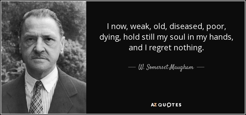 I now, weak, old, diseased, poor, dying, hold still my soul in my hands, and I regret nothing. - W. Somerset Maugham