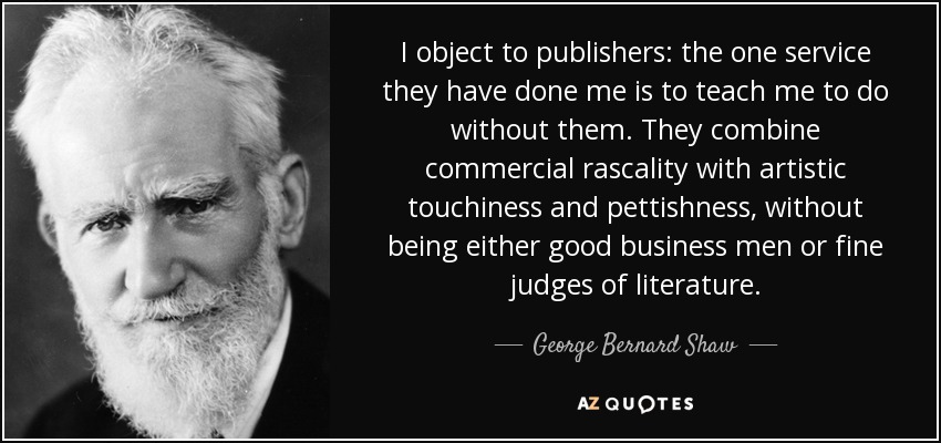 I object to publishers: the one service they have done me is to teach me to do without them. They combine commercial rascality with artistic touchiness and pettishness, without being either good business men or fine judges of literature. - George Bernard Shaw