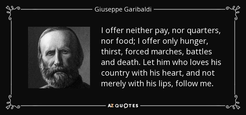 I offer neither pay, nor quarters, nor food; I offer only hunger, thirst, forced marches, battles and death. Let him who loves his country with his heart, and not merely with his lips, follow me. - Giuseppe Garibaldi