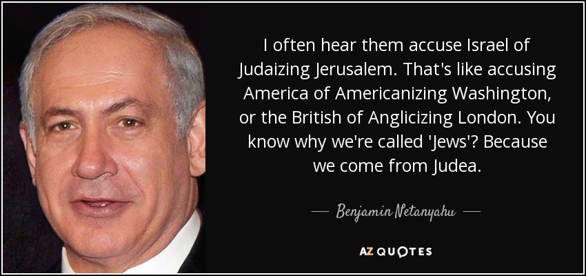 I often hear them accuse Israel of Judaizing Jerusalem. That's like accusing America of Americanizing Washington, or the British of Anglicizing London. You know why we're called 'Jews'? Because we come from Judea. - Benjamin Netanyahu