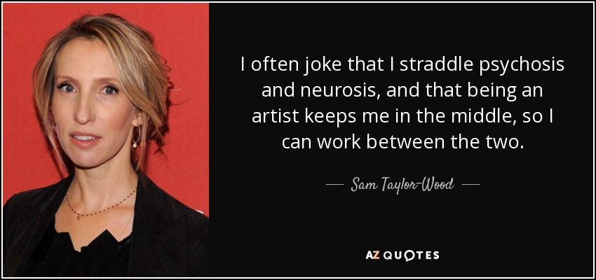 I often joke that I straddle psychosis and neurosis, and that being an artist keeps me in the middle, so I can work between the two. - Sam Taylor-Wood