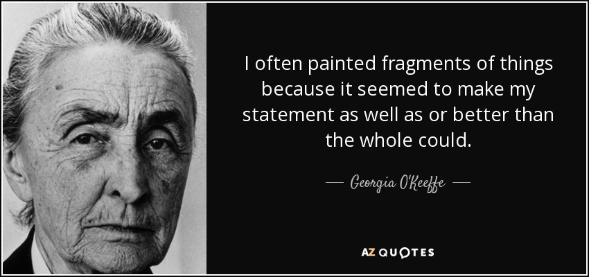I often painted fragments of things because it seemed to make my statement as well as or better than the whole could. - Georgia O'Keeffe