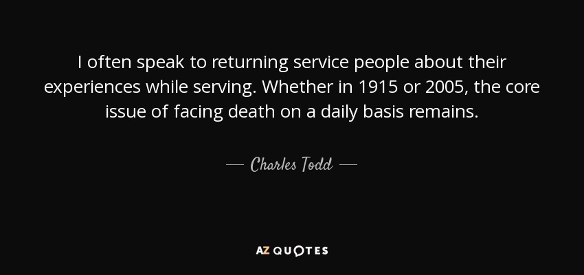 I often speak to returning service people about their experiences while serving. Whether in 1915 or 2005, the core issue of facing death on a daily basis remains. - Charles Todd