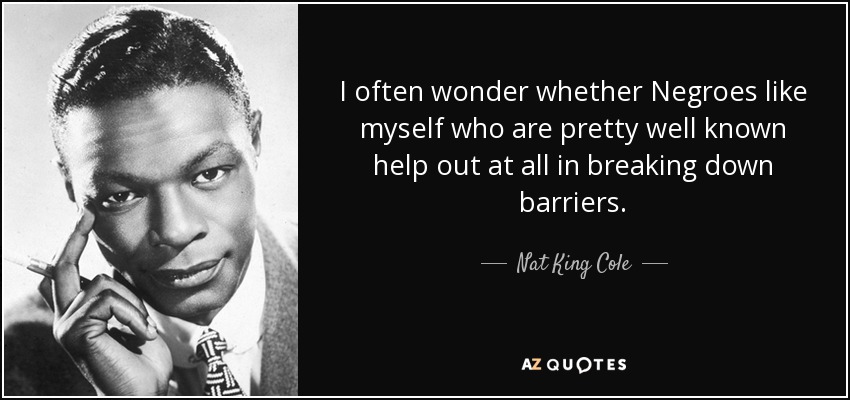 I often wonder whether Negroes like myself who are pretty well known help out at all in breaking down barriers. - Nat King Cole
