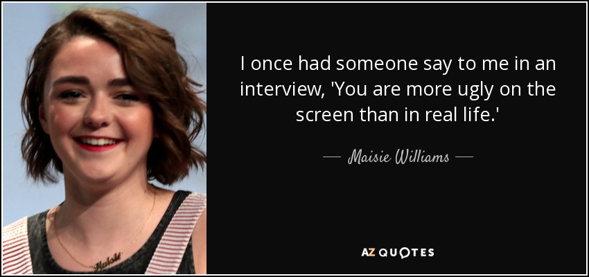 I once had someone say to me in an interview, 'You are more ugly on the screen than in real life.' - Maisie Williams