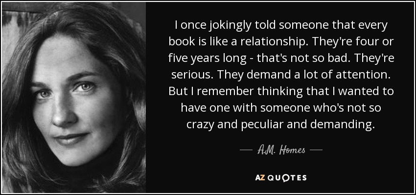I once jokingly told someone that every book is like a relationship. They're four or five years long - that's not so bad. They're serious. They demand a lot of attention. But I remember thinking that I wanted to have one with someone who's not so crazy and peculiar and demanding. - A.M. Homes