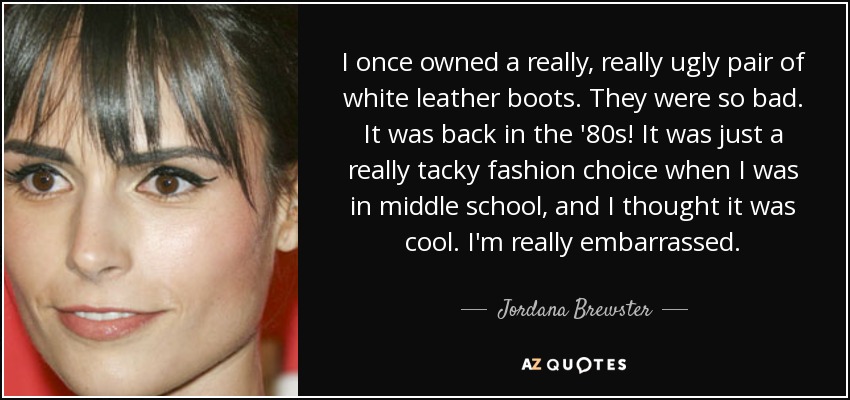 I once owned a really, really ugly pair of white leather boots. They were so bad. It was back in the '80s! It was just a really tacky fashion choice when I was in middle school, and I thought it was cool. I'm really embarrassed. - Jordana Brewster