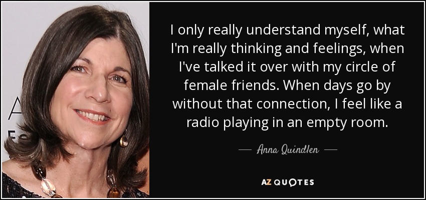 I only really understand myself, what I'm really thinking and feelings, when I've talked it over with my circle of female friends. When days go by without that connection, I feel like a radio playing in an empty room. - Anna Quindlen