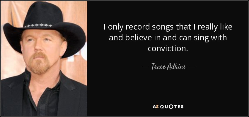 I only record songs that I really like and believe in and can sing with conviction. - Trace Adkins