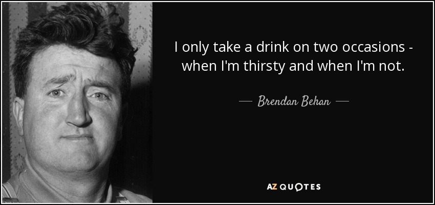 I only take a drink on two occasions - when I'm thirsty and when I'm not. - Brendan Behan