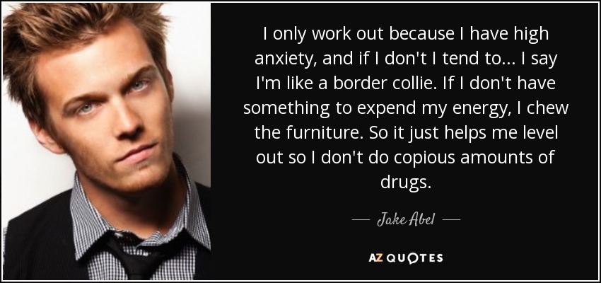 I only work out because I have high anxiety, and if I don't I tend to... I say I'm like a border collie. If I don't have something to expend my energy, I chew the furniture. So it just helps me level out so I don't do copious amounts of drugs. - Jake Abel