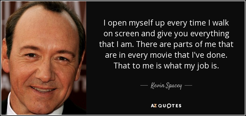 I open myself up every time I walk on screen and give you everything that I am. There are parts of me that are in every movie that I've done. That to me is what my job is. - Kevin Spacey