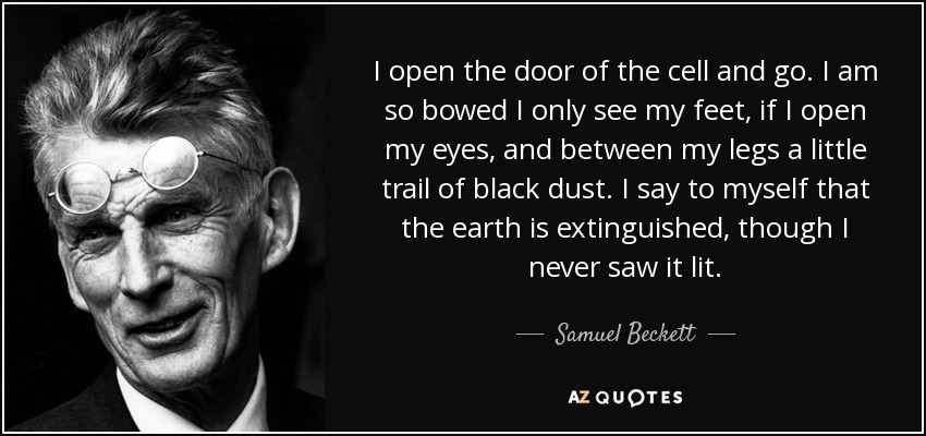 I open the door of the cell and go. I am so bowed I only see my feet, if I open my eyes, and between my legs a little trail of black dust. I say to myself that the earth is extinguished, though I never saw it lit. - Samuel Beckett