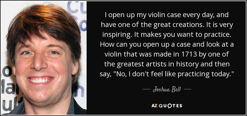 I open up my violin case every day, and have one of the great creations. It is very inspiring. It makes you want to practice. How can you open up a case and look at a violin that was made in 1713 by one of the greatest artists in history and then say, 