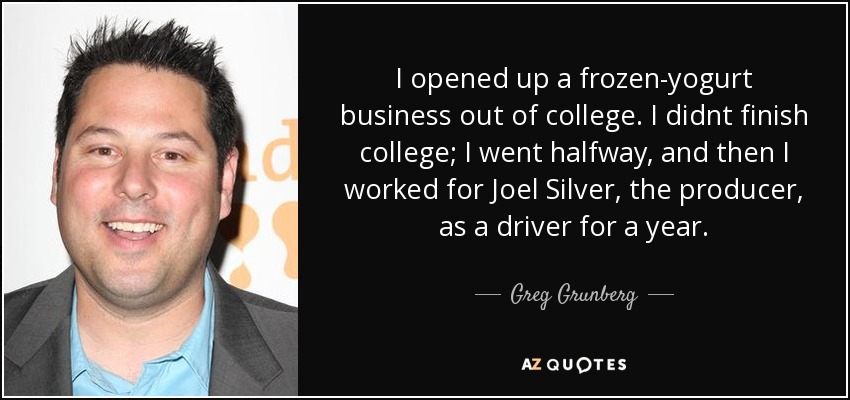 I opened up a frozen-yogurt business out of college. I didnt finish college; I went halfway, and then I worked for Joel Silver, the producer, as a driver for a year. - Greg Grunberg