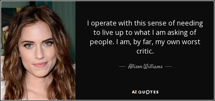 I operate with this sense of needing to live up to what I am asking of people. I am, by far, my own worst critic. - Allison Williams