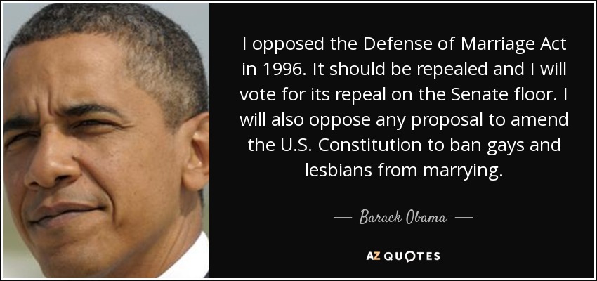 I opposed the Defense of Marriage Act in 1996. It should be repealed and I will vote for its repeal on the Senate floor. I will also oppose any proposal to amend the U.S. Constitution to ban gays and lesbians from marrying. - Barack Obama