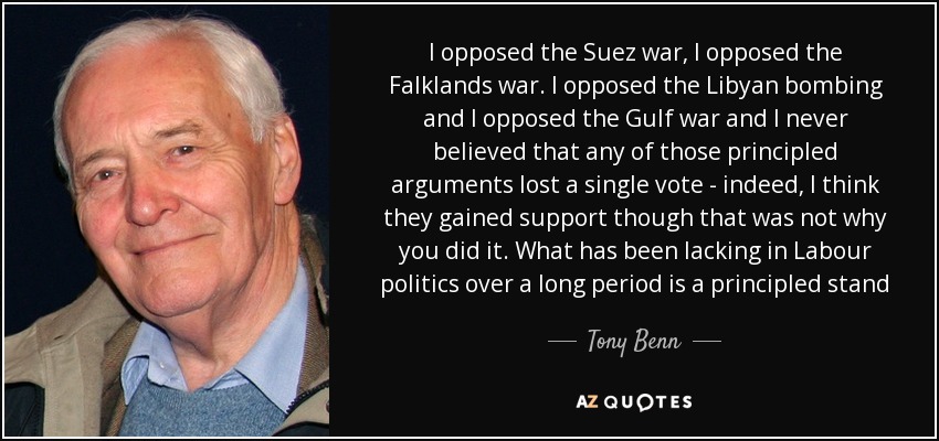 I opposed the Suez war, I opposed the Falklands war. I opposed the Libyan bombing and I opposed the Gulf war and I never believed that any of those principled arguments lost a single vote - indeed, I think they gained support though that was not why you did it. What has been lacking in Labour politics over a long period is a principled stand - Tony Benn