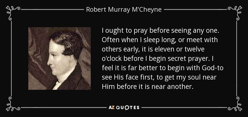 I ought to pray before seeing any one. Often when I sleep long, or meet with others early, it is eleven or twelve o'clock before I begin secret prayer. I feel it is far better to begin with God-to see His face first, to get my soul near Him before it is near another. - Robert Murray M'Cheyne